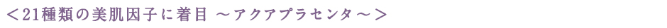 ＜21種類の美肌因子に着目 〜アクアプラセンタ〜＞