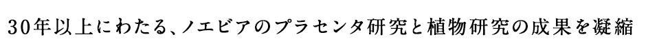 30年以上にわたる、ノエビアのプラセンタ研究と植物研究の成果を凝縮