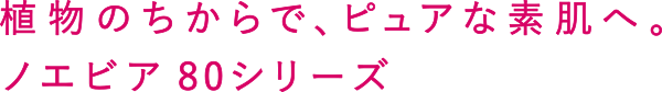植物のちからで、ピュアな素肌へ。ノエビア 80シリーズ