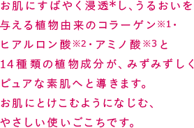 お肌にすばやく浸透*し、うるおいを与える植物由来のコラーゲン※1・ヒアルロン酸※2・アミノ酸※3と14種類の植物成分が、みずみずしくピュアな素肌へと導きます。お肌にとけこむようになじむ、やさしい使い心地です。