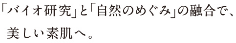 「バイオ研究」と「自然のめぐみ」の融合で、美しい素肌へ。