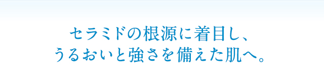 セラミドの根源に着目し、うるおいと強さを備えた肌へ。