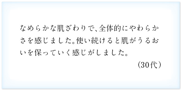 なめらかな肌ざわりで、全体的にやわらかさを感じました。使い続けると肌がうるおいを保っていく感じがしました。（30代）