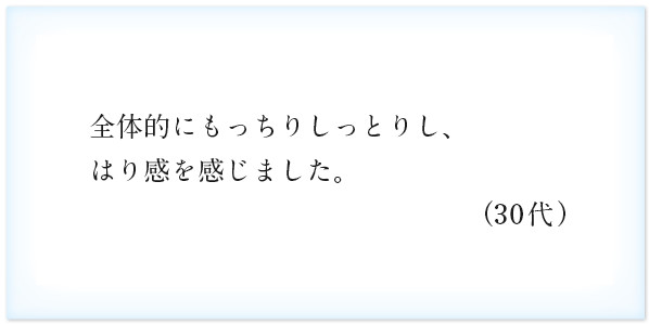 全体的にもっちりしっとりし、はり感を感じました。（30代）