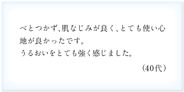 べとつかず、肌なじみが良く、とても使い心地が良かったです。うるおいをとても強く感じました。（40代）