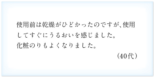 使用前は乾燥がひどかったのですが、使用してすぐにうるおいを感じました。化粧のりもよくなりました。（40代）