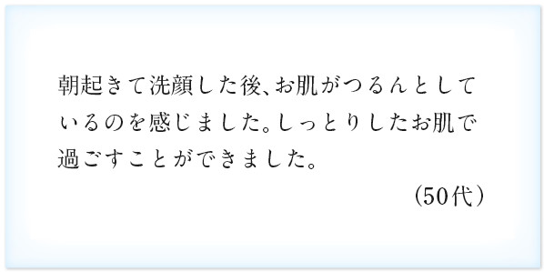 朝起きて洗顔した後、お肌がつるんとしているのを感じました。しっとりしたお肌で過ごすことができました。（50代）