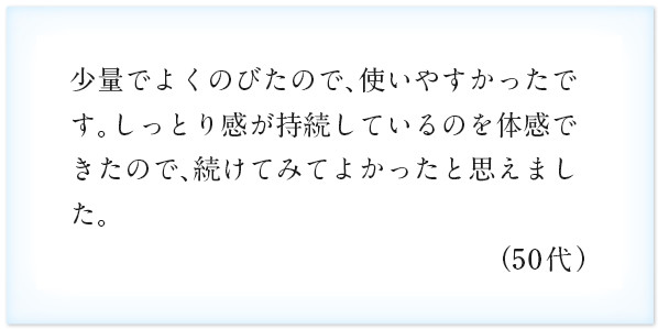 少量でよくのびたので、使いやすかったです。しっとり感が持続しているのを体感できたので、続けてみてよかったと思えました。（50代）