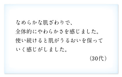 なめらかな肌ざわりで、全体的にやわらかさを感じました。使い続けると肌がうるおいを保っていく感じがしました。（30代）