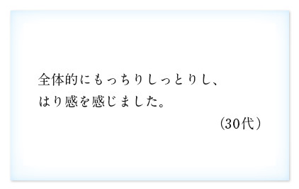 全体的にもっちりしっとりし、はり感を感じました。（30代）