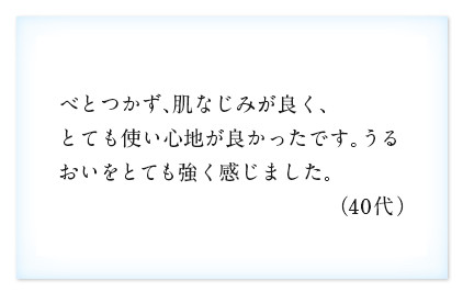 べとつかず、肌なじみが良く、とても使い心地が良かったです。うるおいをとても強く感じました。（40代）