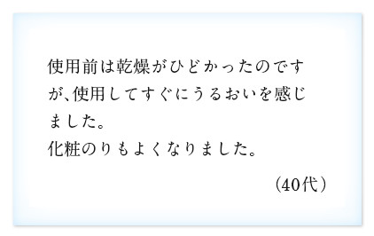 使用前は乾燥がひどかったのですが、使用してすぐにうるおいを感じました。化粧のりもよくなりました。（40代）