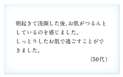 朝起きて洗顔した後、お肌がつるんとしているのを感じました。しっとりしたお肌で過ごすことができました。（50代）