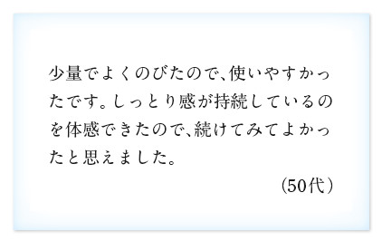 少量でよくのびたので、使いやすかったです。しっとり感が持続しているのを体感できたので、続けてみてよかったと思えました。（50代）