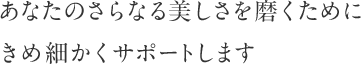 あなたのさらなる美しさを磨くためにきめ細かくサポートします