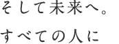 そして未来へ。すべての人に