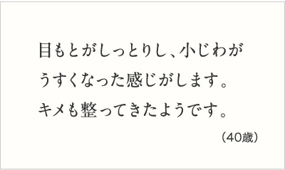 目もとがしっとりし、小じわがうすくなった感じがします。キメも整ってきたようです。