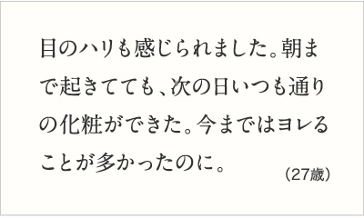 目のハリも感じられました。朝まで起きてても、次の日いつも通りの化粧ができた。今まではヨレることが多かったのに。