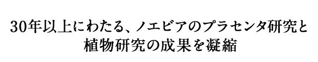 30年以上にわたる、ノエビアのプラセンタ研究と植物研究の成果を凝縮