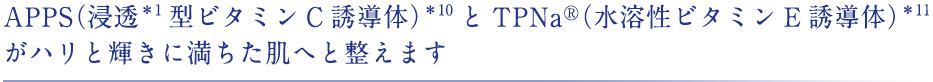 APPS（浸透型ビタミンC誘導体）とTPNa®（水溶性ビタミンE誘導体）がハリと輝きに満ちた肌へと整えます