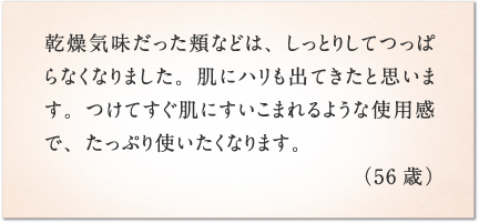 乾燥気味だった頬などは、しっとりしてつっぱらなくなりました。