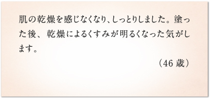 肌の乾燥を感じなくなり、しっとりしました。