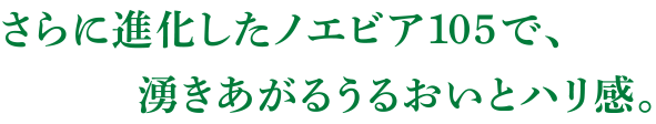 さらに進化したノエビア105で、湧きあがるうるおいとハリ感。