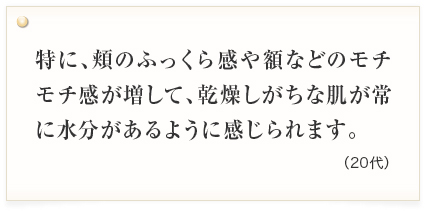 特に、頬のふっくら感や額などのモチモチ感が増して、乾燥しがちな肌が常に水分があるように感じられます。