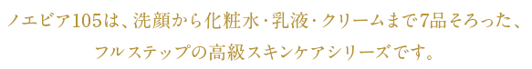 ノエビア105は、洗顔から化粧水・乳液・クリームまで7品そろった、フルステップの高級スキンケアシリーズです。