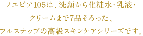 ノエビア105は、洗顔から化粧水・乳液・クリームまで7品そろった、フルステップの高級スキンケアシリーズです。