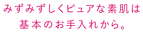 みずみずしくピュアな素肌は基本のお手入れから。