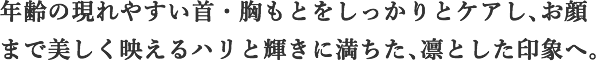 年齢の現れやすい首・胸もとをしっかりとケアし、お顔まで美しく映えるハリと輝きに満ちた、凛とした印象へ。