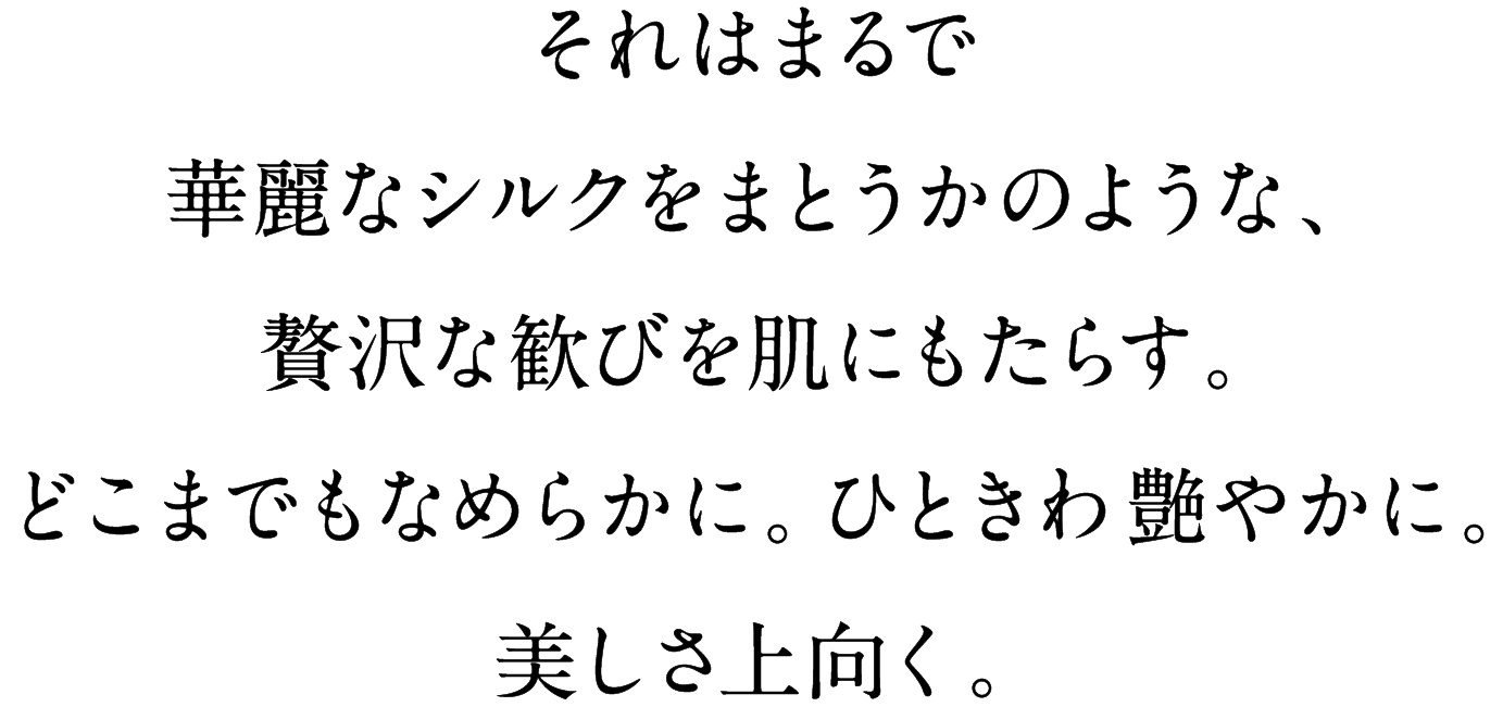 それはまるで華麗なシルクをまとうかのような、贅沢な歓びを肌にもたらす。どこまでもなめらかに。ひときわ艶やかに。美しさ上向く。