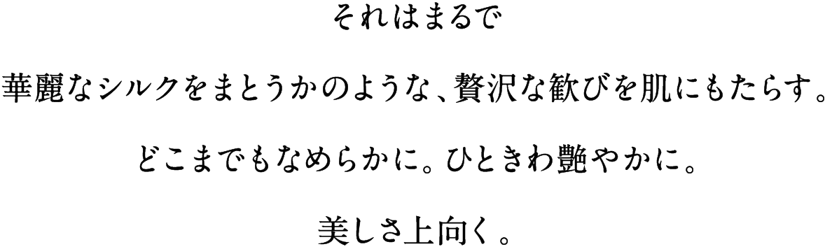 それはまるで華麗なシルクをまとうかのような、贅沢な歓びを肌にもたらす。どこまでもなめらかに。ひときわ艶やかに。美しさ上向く。