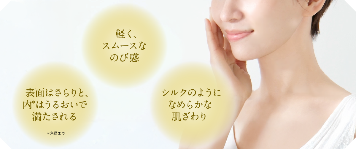 軽く、スムースなのび感 シルクのようにつるりとなめらかな肌ざわり 表面はサラリと、内はうるおいで満たされる