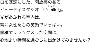 白を基調にした、開放感のあるビューティスタジオ「L'oeillet」。光があふれる室内は、常に女性たちの笑顔でいっぱい。優雅でリラックスした空間に、心地よい時間を過ごしに出かけてみませんか？