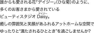 誰からも愛される花「デイジー」（ひな菊）のように、多くのお客さまから愛されているビューティスタジオ Daisy [デイジー]。癒しの雰囲気と笑顔があふれるアットホームな空間でゆったりと“満たされるひととき”を過ごしませんか?