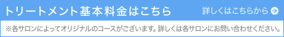 トリートメント基本料金はこちら　※各サロンによってオリジナルのコースがございます。詳しくは各サロンにお問い合わせください。　詳しくはこちらから