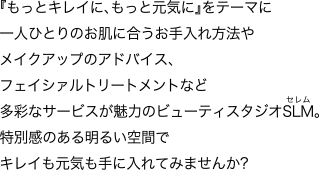 『もっとキレイに、もっと元気に』をテーマに一人ひとりのお肌に合うお手入れ方法やメイクアップのアドバイス、フェイシァルトリートメントなど多彩なサービスが魅力のビューティスタジオSLM [セレム]。特別感のある明るい空間でキレイも元気も手に入れてみませんか?