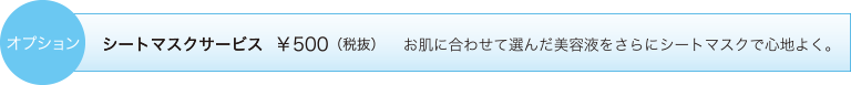 オプション　シートマスクサービス ￥500（税抜）　お肌に合わせて選んだ美容液をさらにシートマスクで心地よく。