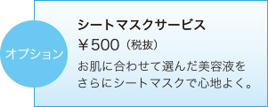 オプション　シートマスクサービス ￥500（税抜）　お肌に合わせて選んだ美容液をさらにシートマスクで心地よく。