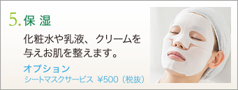 5. 保湿　化粧水や乳液、クリームを与えお肌を整えます。　オプション シートマスクサービス ￥500（税抜）