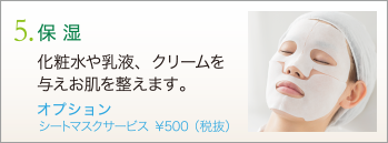 5. 保湿　化粧水や乳液、クリームを与えお肌を整えます。　オプション シートマスクサービス ￥500（税抜）