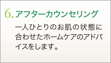 6. アフターカウンセリング　一人ひとりのお肌の状態に合わせたホームケアのアドバイスをします。