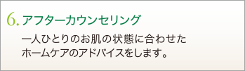 6. アフターカウンセリング　一人ひとりのお肌の状態に合わせたホームケアのアドバイスをします。