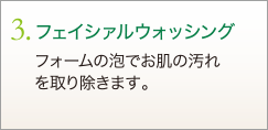 3. フェイシァルウォッシング　フォームの泡でお肌の汚れを取り除きます。