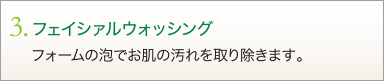 3. フェイシァルウォッシング　フォームの泡でお肌の汚れを取り除きます。