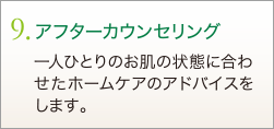 9. アフターカウンセリング　一人ひとりのお肌の状態に合わせたホームケアのアドバイスをします。