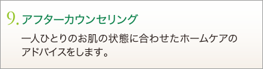 9. アフターカウンセリング　一人ひとりのお肌の状態に合わせたホームケアのアドバイスをします。