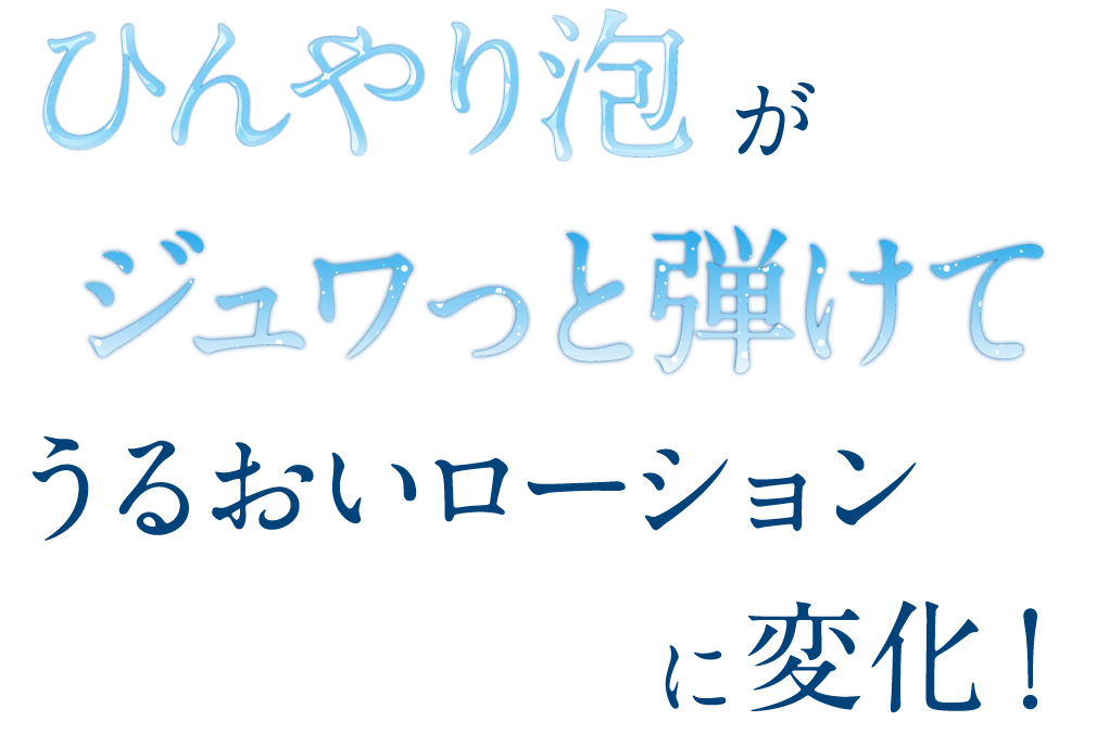 ひんやり泡がジュワっと弾けてうるおいローションに変化！